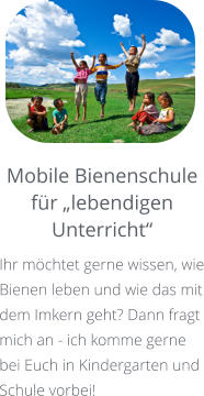 Mobile Bienenschule für „lebendigen Unterricht“ Ihr möchtet gerne wissen, wie Bienen leben und wie das mit dem Imkern geht? Dann fragt mich an - ich komme gerne bei Euch in Kindergarten und Schule vorbei!