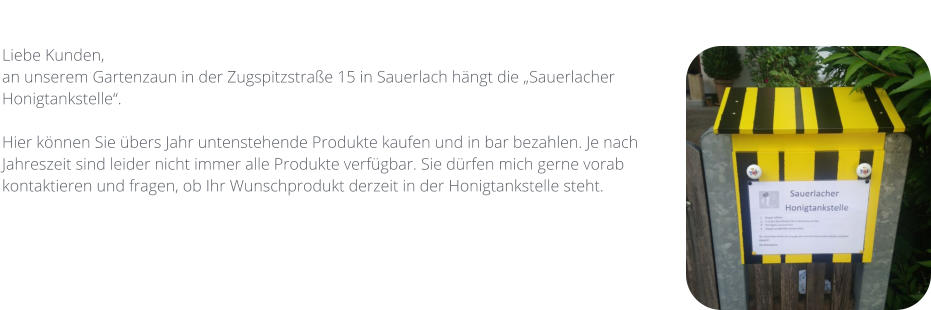 Liebe Kunden,  an unserem Gartenzaun in der Zugspitzstraße 15 in Sauerlach hängt die „Sauerlacher Honigtankstelle“.   Hier können Sie übers Jahr untenstehende Produkte kaufen und in bar bezahlen. Je nach Jahreszeit sind leider nicht immer alle Produkte verfügbar. Sie dürfen mich gerne vorab kontaktieren und fragen, ob Ihr Wunschprodukt derzeit in der Honigtankstelle steht.