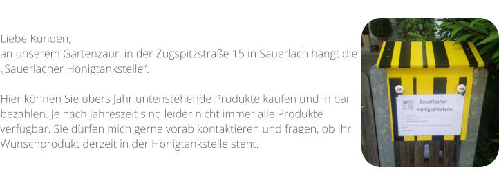 Liebe Kunden,  an unserem Gartenzaun in der Zugspitzstraße 15 in Sauerlach hängt die „Sauerlacher Honigtankstelle“.   Hier können Sie übers Jahr untenstehende Produkte kaufen und in bar bezahlen. Je nach Jahreszeit sind leider nicht immer alle Produkte verfügbar. Sie dürfen mich gerne vorab kontaktieren und fragen, ob Ihr Wunschprodukt derzeit in der Honigtankstelle steht.